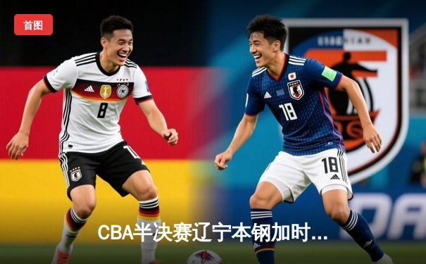 CBA半决赛辽宁本钢加时险胜广东宏远，赵继伟砍下35分导演逆转好戏